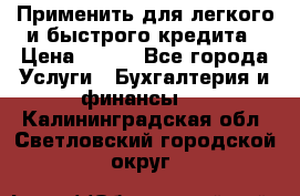 Применить для легкого и быстрого кредита › Цена ­ 123 - Все города Услуги » Бухгалтерия и финансы   . Калининградская обл.,Светловский городской округ 